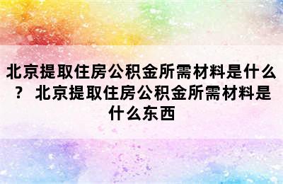 北京提取住房公积金所需材料是什么？ 北京提取住房公积金所需材料是什么东西